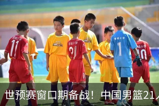 世预赛窗口期备战！中国男篮21人集训名单出炉 杨瀚森重磅回归